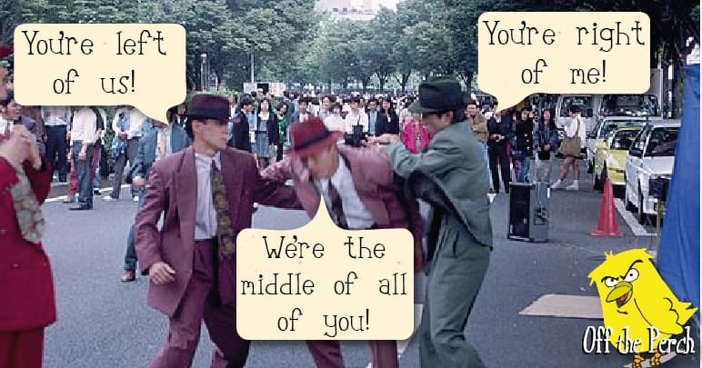 Three centrists fighting. One is saying "You're to the right of me". Another is saying "You're to the left of me!". The third is saying "I'm to the middle of all of you!"